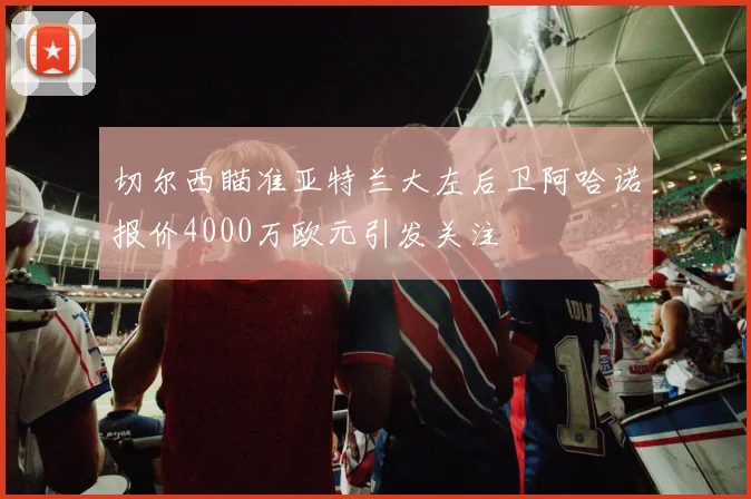 切尔西瞄准亚特兰大左后卫阿哈诺报价4000万欧元引发关注