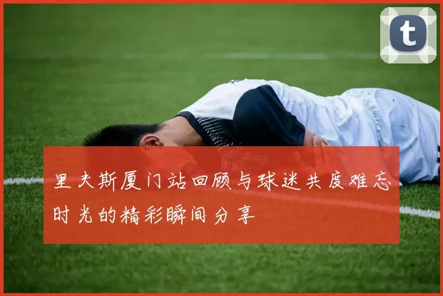 里夫斯厦门站回顾与球迷共度难忘时光的精彩瞬间分享