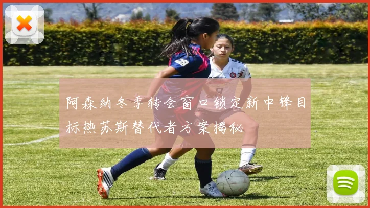 阿森纳冬季转会窗口锁定新中锋目标热苏斯替代者方案揭秘