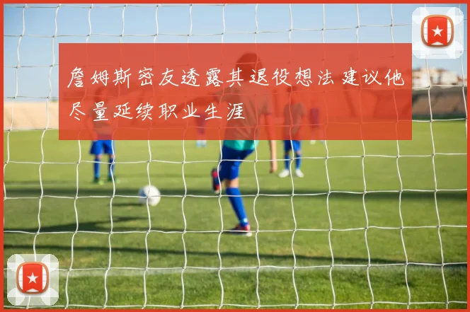 詹姆斯密友透露其退役想法建议他尽量延续职业生涯