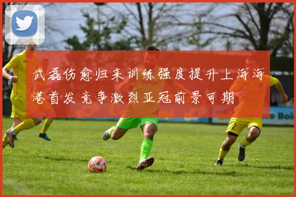 武磊伤愈归来训练强度提升上海海港首发竞争激烈亚冠前景可期
