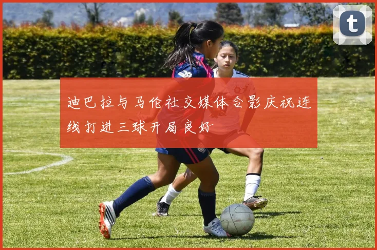 迪巴拉与马伦社交媒体合影庆祝连线打进三球开局良好