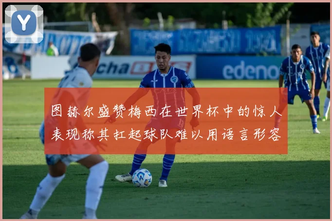 图赫尔盛赞梅西在世界杯中的惊人表现称其扛起球队难以用语言形容