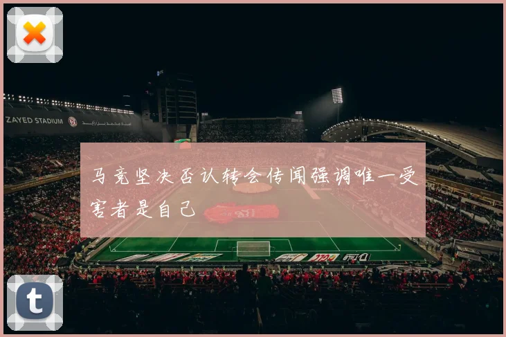 马竞坚决否认转会传闻强调唯一受害者是自己