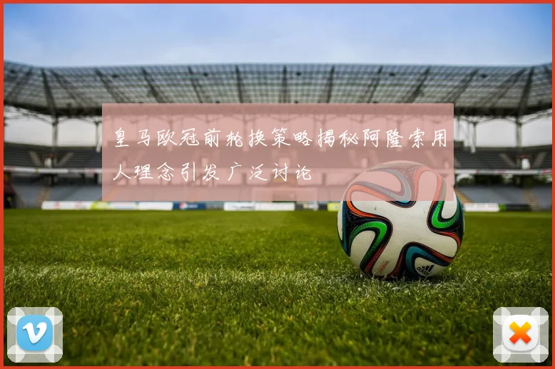 皇马欧冠前轮换策略揭秘阿隆索用人理念引发广泛讨论